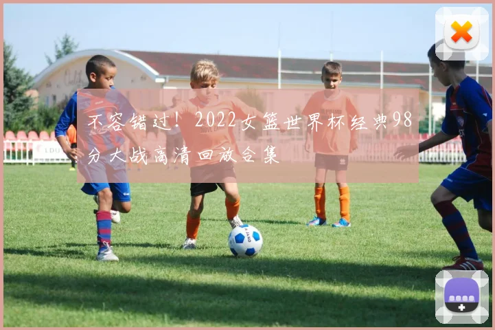 不容错过！2022女篮世界杯经典98分大战高清回放合集