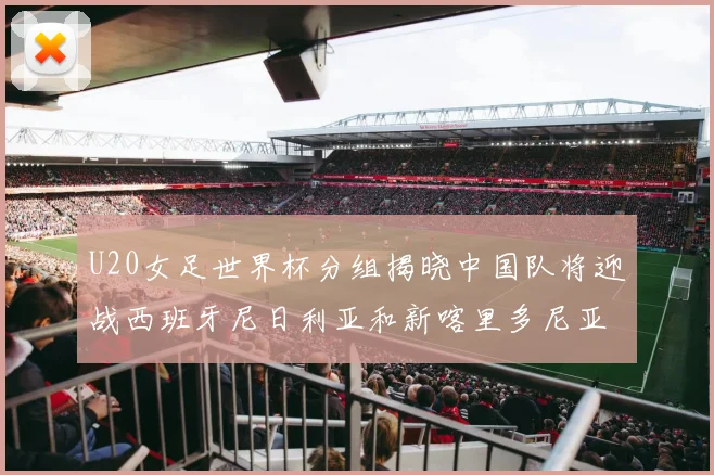 U20女足世界杯分组揭晓中国队将迎战西班牙尼日利亚和新喀里多尼亚
