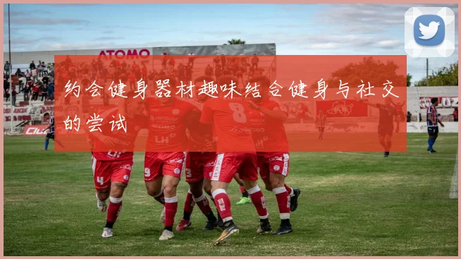 约会健身器材趣味结合健身与社交的尝试