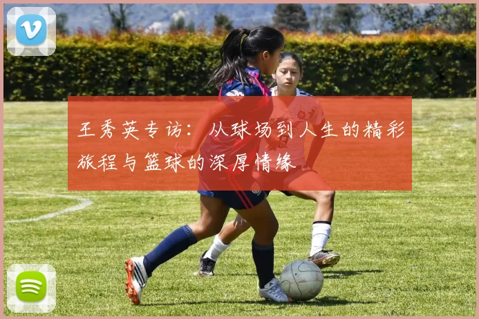 王秀英专访：从球场到人生的精彩旅程与篮球的深厚情缘