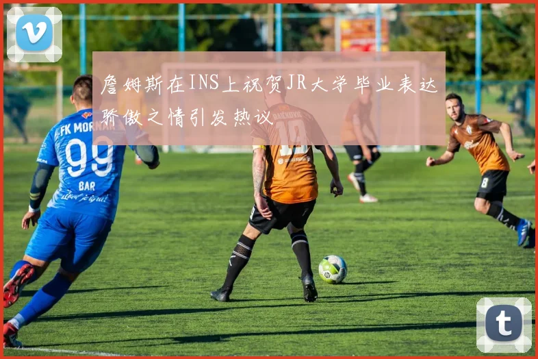 詹姆斯在INS上祝贺JR大学毕业表达骄傲之情引发热议