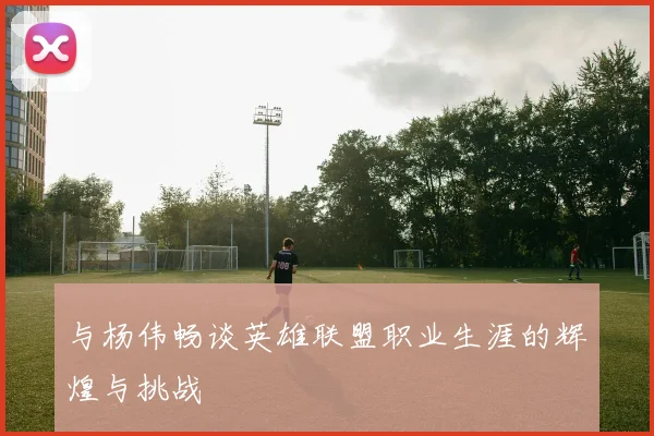 与杨伟畅谈英雄联盟职业生涯的辉煌与挑战