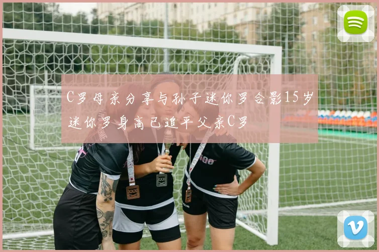 C罗母亲分享与孙子迷你罗合影15岁迷你罗身高已追平父亲C罗