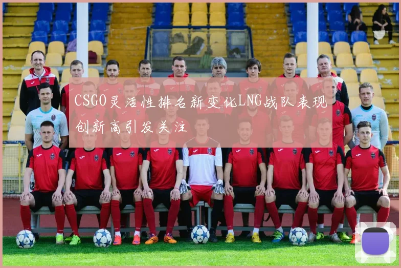 CSGO灵活性排名新变化LNG战队表现创新高引发关注