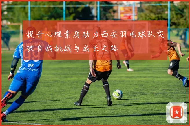 提升心理素质助力西安羽毛球队突破自我挑战与成长之路