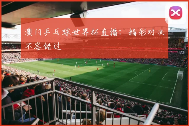 澳门乒乓球世界杯直播：精彩对决不容错过