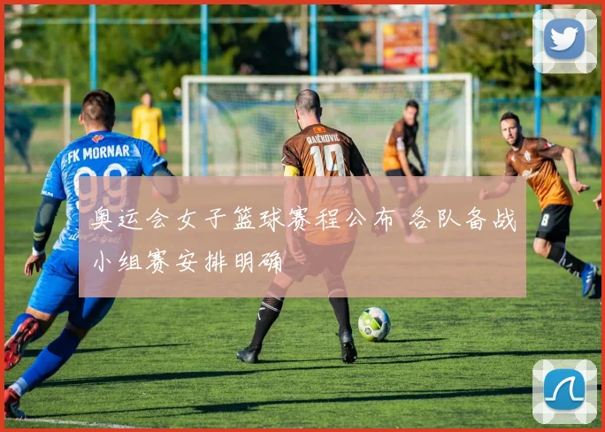 奥运会女子篮球赛程公布 各队备战小组赛安排明确