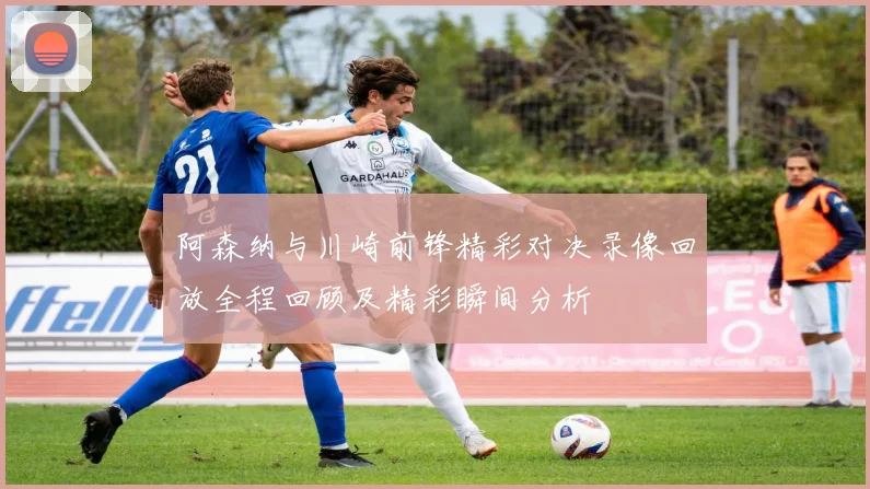 阿森纳与川崎前锋精彩对决录像回放全程回顾及精彩瞬间分析